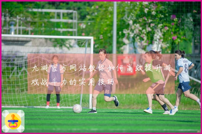 九游官方网站教你如何高效提升游戏战斗力的实用技巧