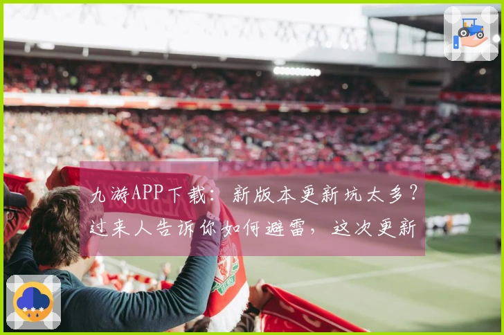 九游APP下载：新版本更新坑太多？过来人告诉你如何避雷，这次更新收益最大化！
